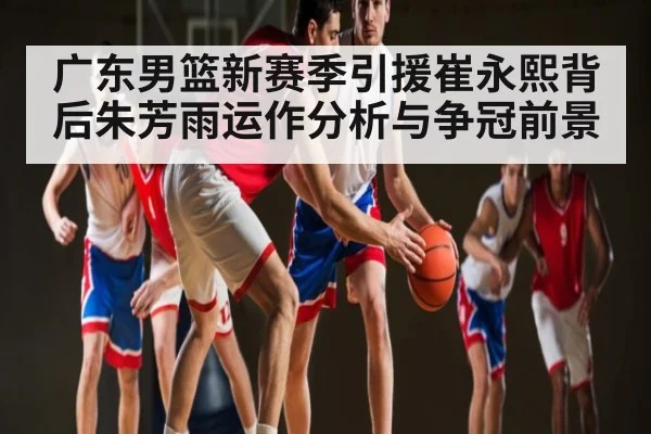 广东男篮新赛季引援崔永熙背后朱芳雨运作分析与争冠前景